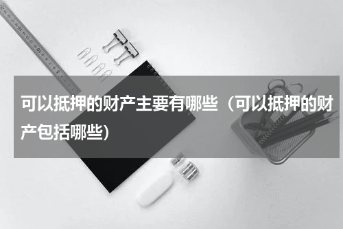 可以抵押的财产主要有哪些（可以抵押的财产包括哪些）
