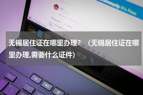 无锡居住证在哪里办理？（无锡居住证在哪里办理,需要什么证件）