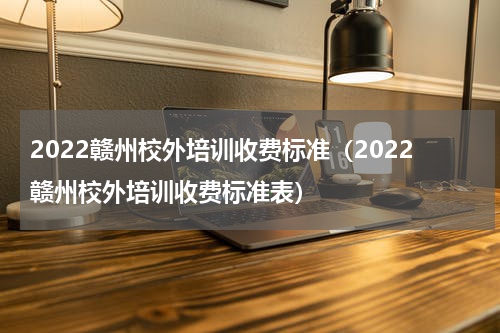 2022赣州校外培训收费标准（2022赣州校外培训收费标准表）