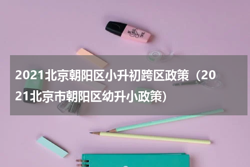 2021北京朝阳区小升初跨区政策（2021北京市朝阳区幼升小政策）