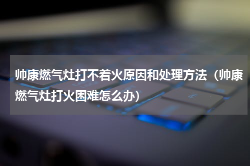 帅康燃气灶打不着火原因和处理方法（帅康燃气灶打火困难怎么办）