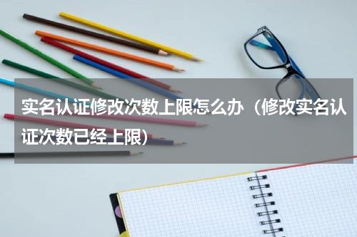 实名认证修改次数上限怎么办（修改实名认证次数已经上限）