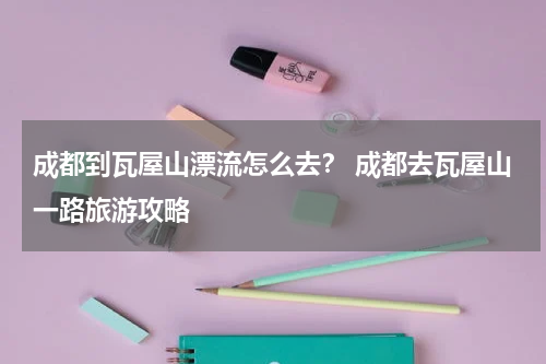 成都到瓦屋山漂流怎么去？ 成都去瓦屋山一路旅游攻略