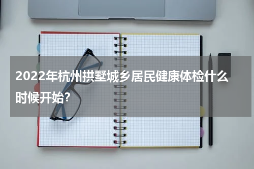 2022年杭州拱墅城乡居民健康体检什么时候开始？