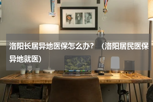 洛阳长居异地医保怎么办？（洛阳居民医保异地就医）