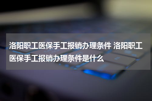 洛阳职工医保手工报销办理条件 洛阳职工医保手工报销办理条件是什么
