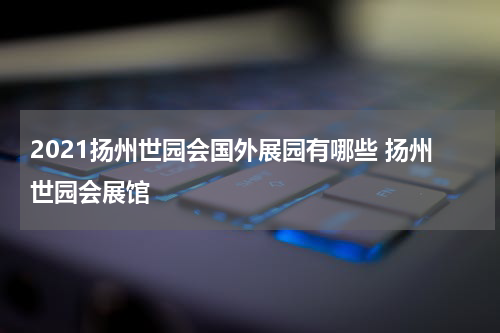 2021扬州世园会国外展园有哪些 扬州世园会展馆