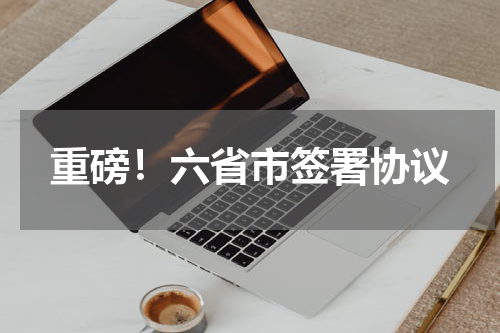 重磅！六省市签署协议