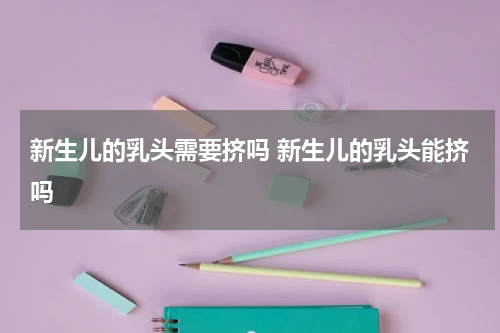 新生儿的乳头需要挤吗 新生儿的乳头能挤吗