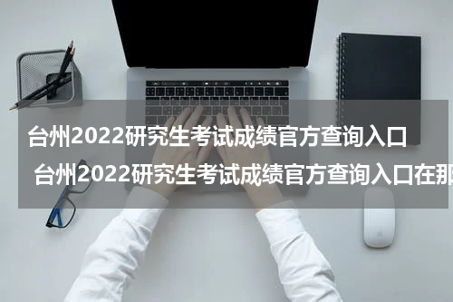 台州2022研究生考试成绩官方查询入口 台州2022研究生考试成绩官方查询入口在那