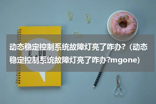 动态稳定控制系统故障灯亮了咋办?（动态稳定控制系统故障灯亮了咋办?mgone）