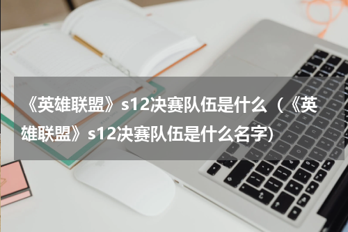 《英雄联盟》s12决赛队伍是什么（《英雄联盟》s12决赛队伍是什么名字）