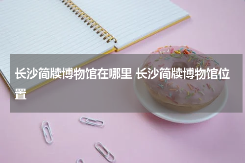 长沙简牍博物馆在哪里 长沙简牍博物馆位置