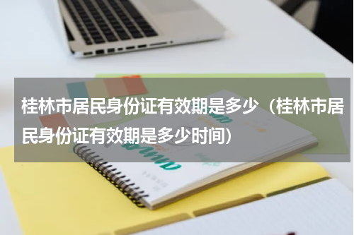 桂林市居民身份证有效期是多少（桂林市居民身份证有效期是多少时间）