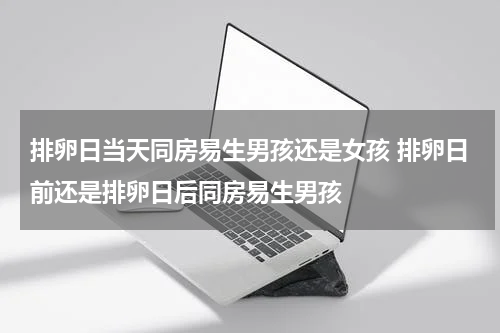 排卵日当天同房易生男孩还是女孩 排卵日前还是排卵日后同房易生男孩