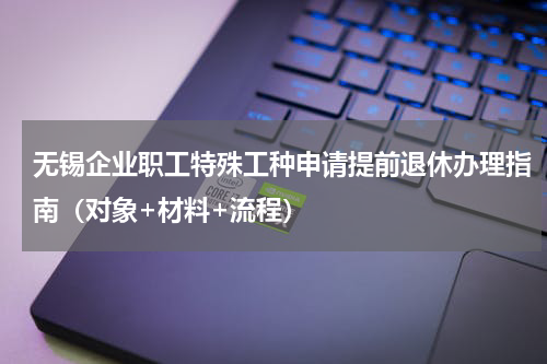 无锡企业职工特殊工种申请提前退休办理指南（对象+材料+流程）
