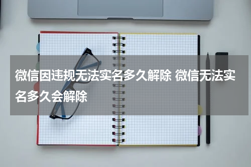 微信因违规无法实名多久解除 微信无法实名多久会解除
