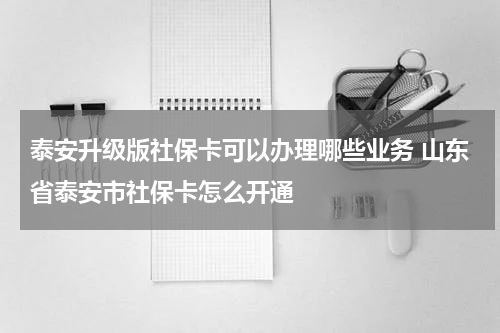 泰安升级版社保卡可以办理哪些业务 山东省泰安市社保卡怎么开通
