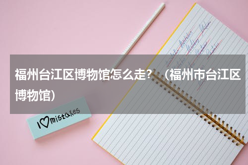 福州台江区博物馆怎么走？（福州市台江区博物馆）