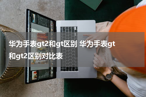 华为手表gt2和gt区别 华为手表gt和gt2区别对比表