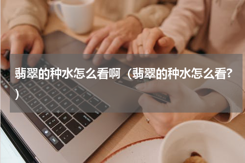 翡翠的种水怎么看啊（翡翠的种水怎么看?）