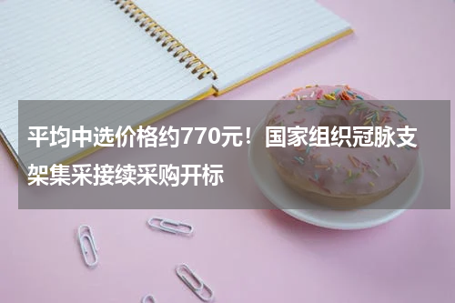 平均中选价格约770元！国家组织冠脉支架集采接续采购开标