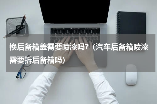 换后备箱盖需要喷漆吗?（汽车后备箱喷漆需要拆后备箱吗）