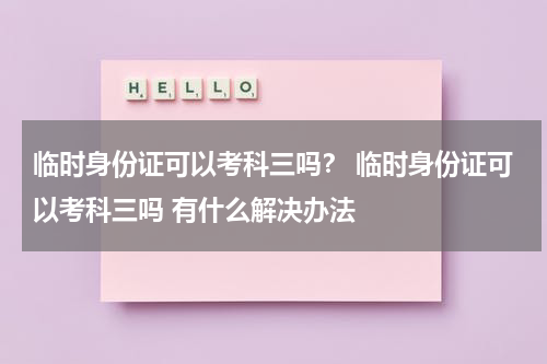 临时身份证可以考科三吗？ 临时身份证可以考科三吗 有什么解决办法
