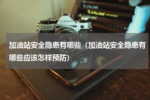 加油站安全隐患有哪些（加油站安全隐患有哪些应该怎样预防）