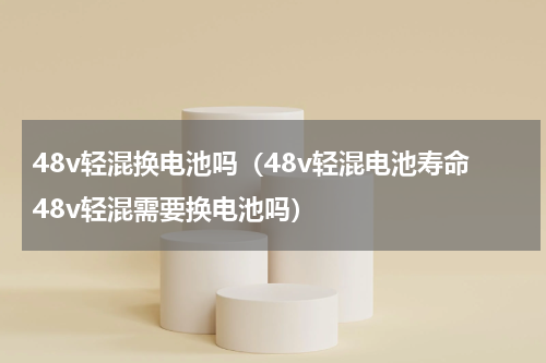 48v轻混换电池吗（48v轻混电池寿命48v轻混需要换电池吗）