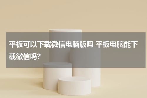 平板可以下载微信电脑版吗 平板电脑能下载微信吗?