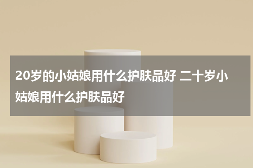 20岁的小姑娘用什么护肤品好 二十岁小姑娘用什么护肤品好