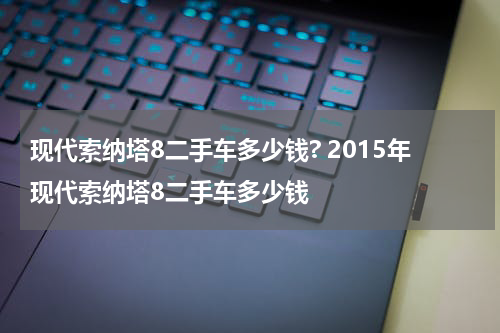 现代索纳塔8二手车多少钱? 2015年现代索纳塔8二手车多少钱