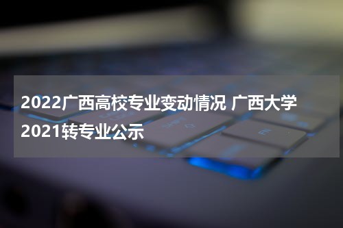 2022广西高校专业变动情况 广西大学2021转专业公示
