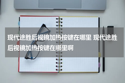 现代途胜后视镜加热按键在哪里 现代途胜后视镜加热按键在哪里啊