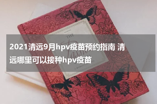 2021清远9月hpv疫苗预约指南 清远哪里可以接种hpv疫苗