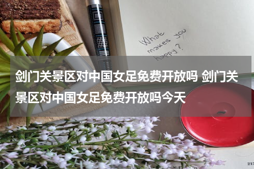 剑门关景区对中国女足免费开放吗 剑门关景区对中国女足免费开放吗今天