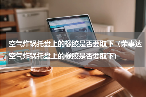 空气炸锅托盘上的橡胶是否要取下（荣事达空气炸锅托盘上的橡胶是否要取下）