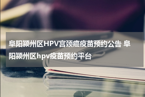 阜阳颍州区HPV宫颈癌疫苗预约公告 阜阳颍州区hpv疫苗预约平台