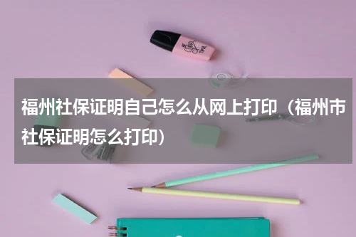 福州社保证明自己怎么从网上打印（福州市社保证明怎么打印）