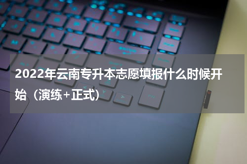 2022年云南专升本志愿填报什么时候开始（演练+正式）