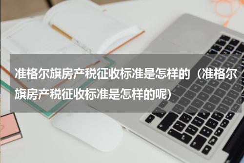 准格尔旗房产税征收标准是怎样的（准格尔旗房产税征收标准是怎样的呢）
