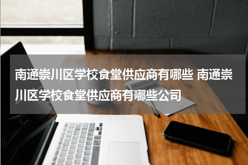 南通崇川区学校食堂供应商有哪些 南通崇川区学校食堂供应商有哪些公司