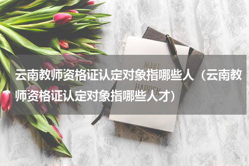 云南教师资格证认定对象指哪些人（云南教师资格证认定对象指哪些人才）