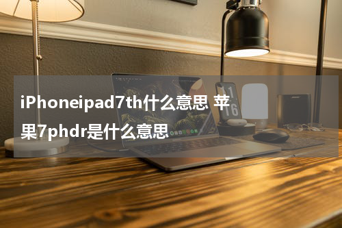 iPhoneipad7th什么意思 苹果7phdr是什么意思