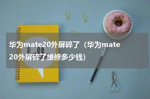 华为mate20外屏碎了（华为mate20外屏碎了维修多少钱）