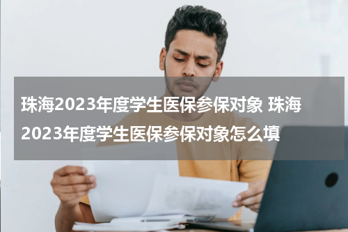 珠海2023年度学生医保参保对象 珠海2023年度学生医保参保对象怎么填