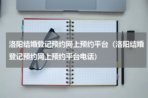 洛阳结婚登记预约网上预约平台（洛阳结婚登记预约网上预约平台电话）