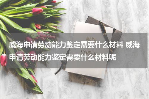 威海申请劳动能力鉴定需要什么材料 威海申请劳动能力鉴定需要什么材料呢