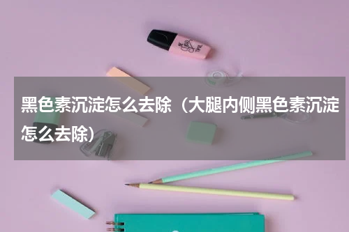 黑色素沉淀怎么去除（大腿内侧黑色素沉淀怎么去除）